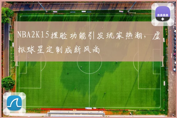 NBA2K15捏脸功能引发玩家热潮，虚拟球星定制成新风尚
