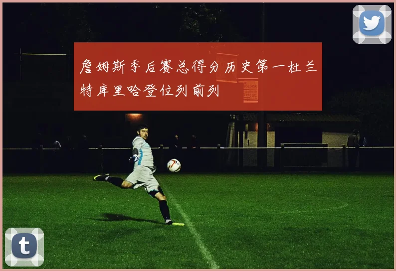 詹姆斯季后赛总得分历史第一杜兰特库里哈登位列前列