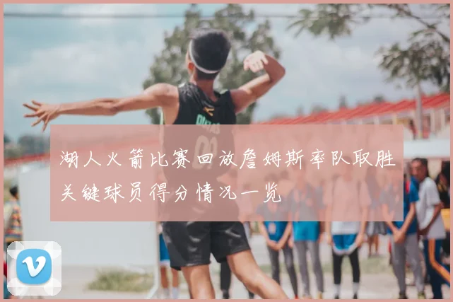 湖人火箭比赛回放詹姆斯率队取胜关键球员得分情况一览