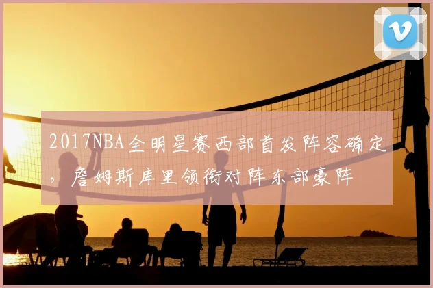 2017NBA全明星赛西部首发阵容确定，詹姆斯库里领衔对阵东部豪阵