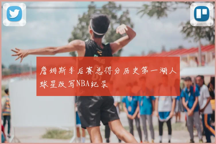 詹姆斯季后赛总得分历史第一湖人球星改写NBA纪录