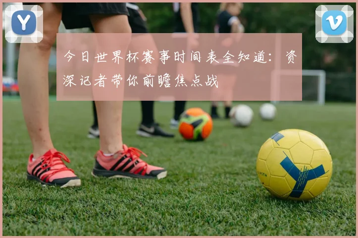今日世界杯赛事时间表全知道：资深记者带你前瞻焦点战