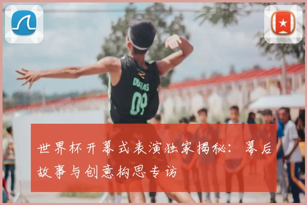 世界杯开幕式表演独家揭秘:幕后故事与创意构思专访