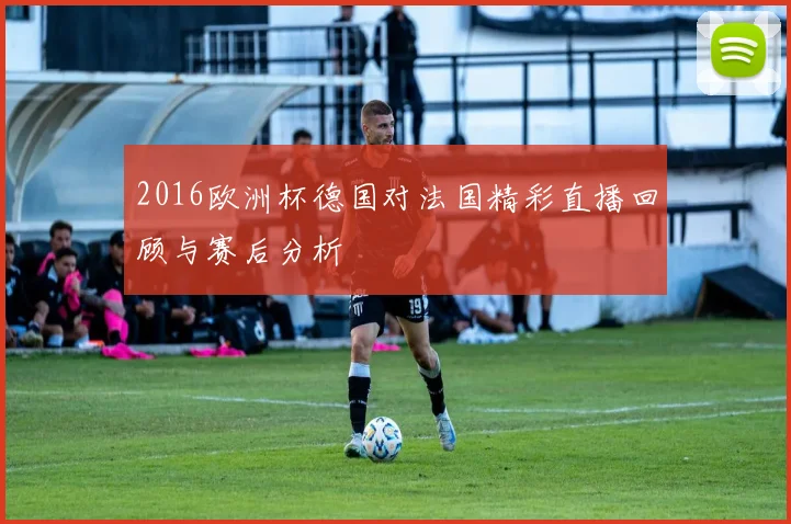 2016欧洲杯德国对法国精彩直播回顾与赛后分析