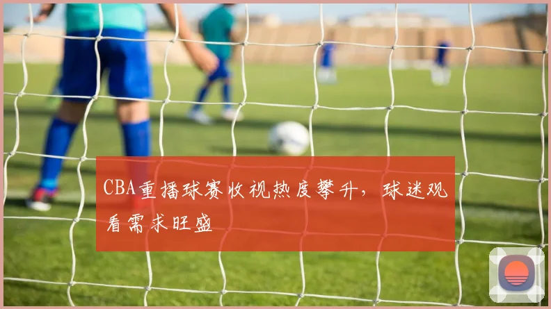 CBA重播球赛收视热度攀升,球迷观看需求旺盛