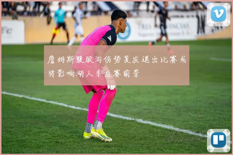 詹姆斯腹股沟伤势复发退出比赛或将影响湖人季后赛前景
