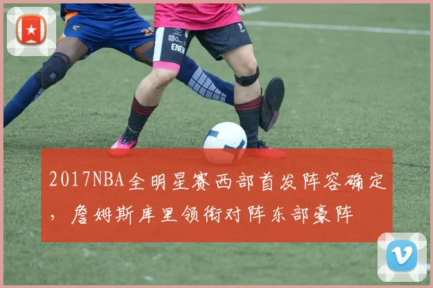 2017NBA全明星赛西部首发阵容确定，詹姆斯库里领衔对阵东部豪阵