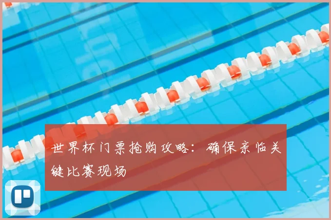 世界杯门票抢购攻略：确保亲临关键比赛现场