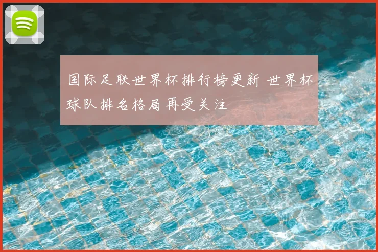 国际足联世界杯排行榜更新 世界杯球队排名格局再受关注