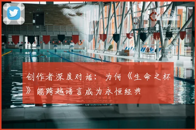 创作者深度对话:为何《生命之杯》能跨越语言成为永恒经典