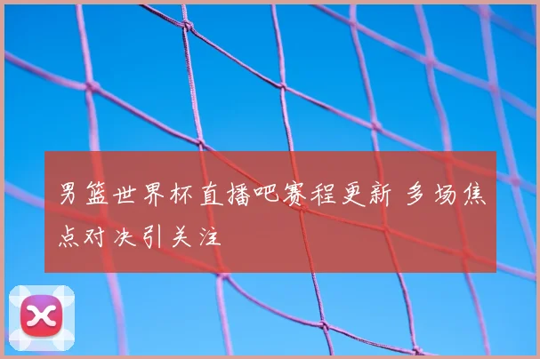 男篮世界杯直播吧赛程更新 多场焦点对决引关注