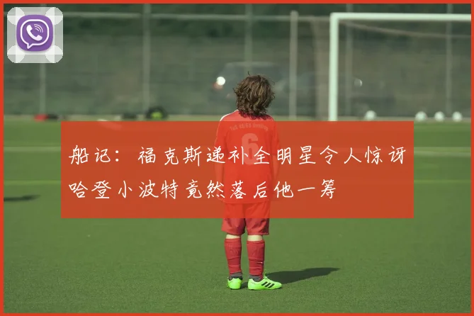 船记：福克斯递补全明星令人惊讶哈登小波特竟然落后他一筹