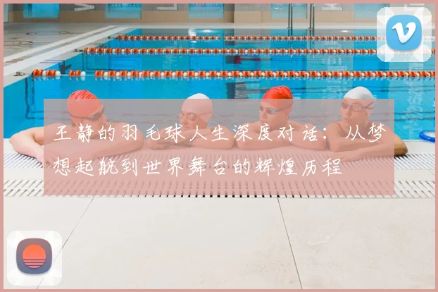 王静的羽毛球人生深度对话：从梦想起航到世界舞台的辉煌历程