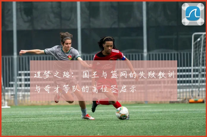 追梦之路：国王与篮网的失败教训与奇才等队的高位签启示