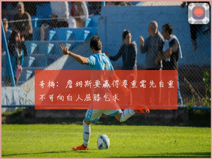 夸梅:詹姆斯要赢得尊重需先自重不可向白人屈膝乞求