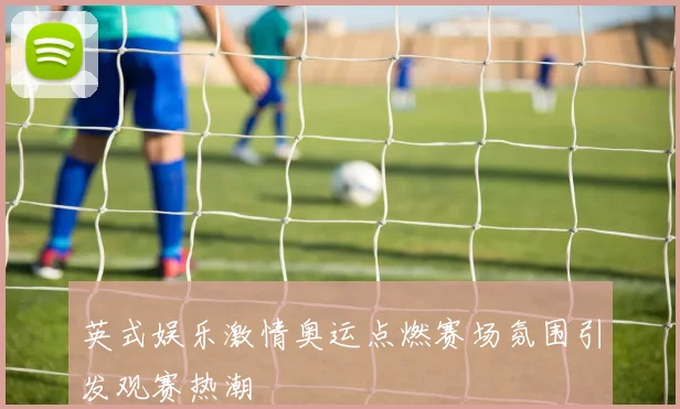 英式娱乐激情奥运点燃赛场氛围引发观赛热潮