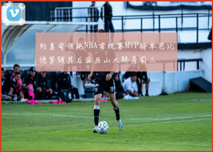 约基奇领跑NBA常规赛MVP榜单恩比德紧随其后亚历山大跻身前三
