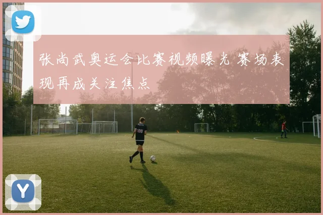张尚武奥运会比赛视频曝光 赛场表现再成关注焦点