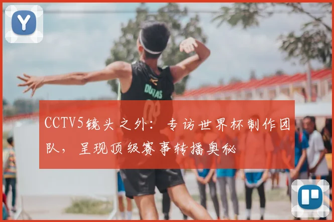 CCTV5镜头之外：专访世界杯制作团队，呈现顶级赛事转播奥秘