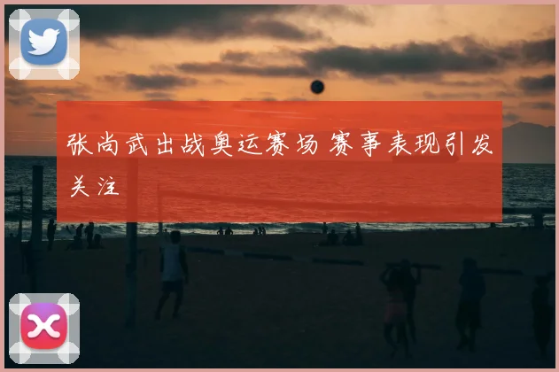 张尚武出战奥运赛场 赛事表现引发关注
