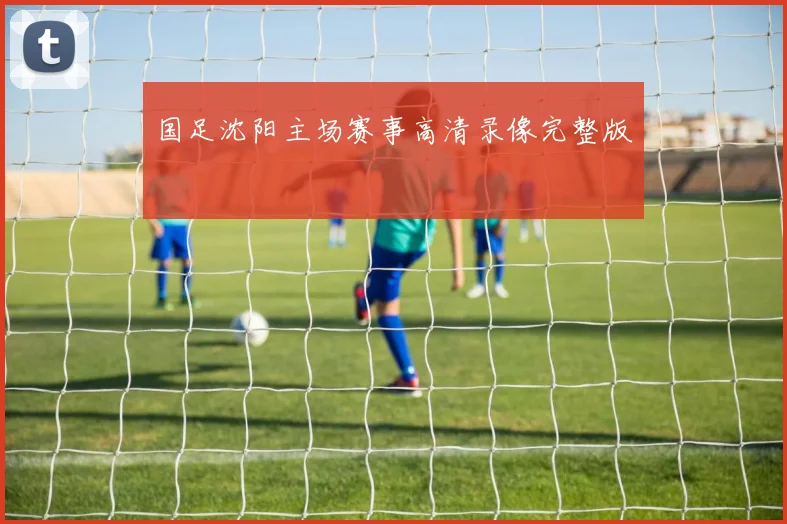 国足沈阳主场赛事高清录像完整版