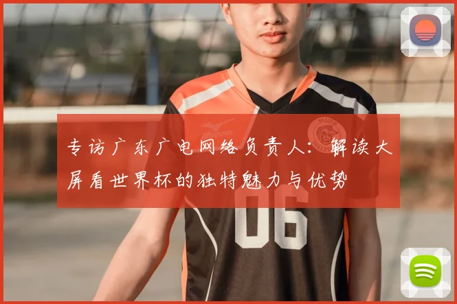 专访广东广电网络负责人:解读大屏看世界杯的独特魅力与优势