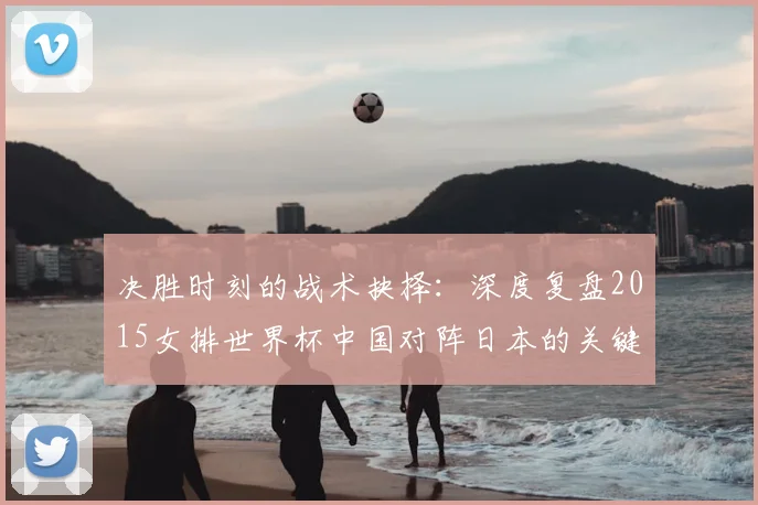 决胜时刻的战术抉择：深度复盘2015女排世界杯中国对阵日本的关键一役