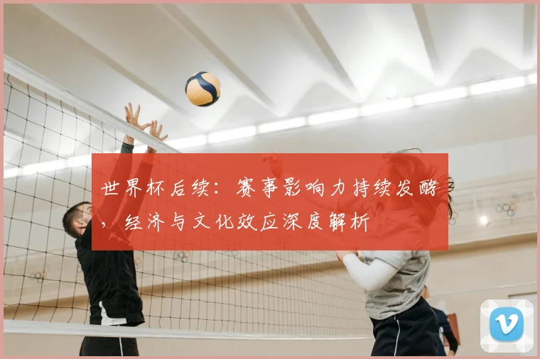 世界杯后续:赛事影响力持续发酵,经济与文化效应深度解析