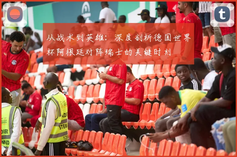 从战术到英雄：深度剖析德国世界杯阿根廷对阵瑞士的关键时刻