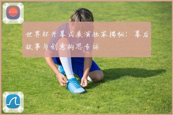 世界杯开幕式表演独家揭秘:幕后故事与创意构思专访