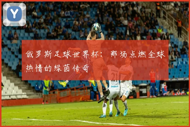 俄罗斯足球世界杯：那场点燃全球热情的绿茵传奇