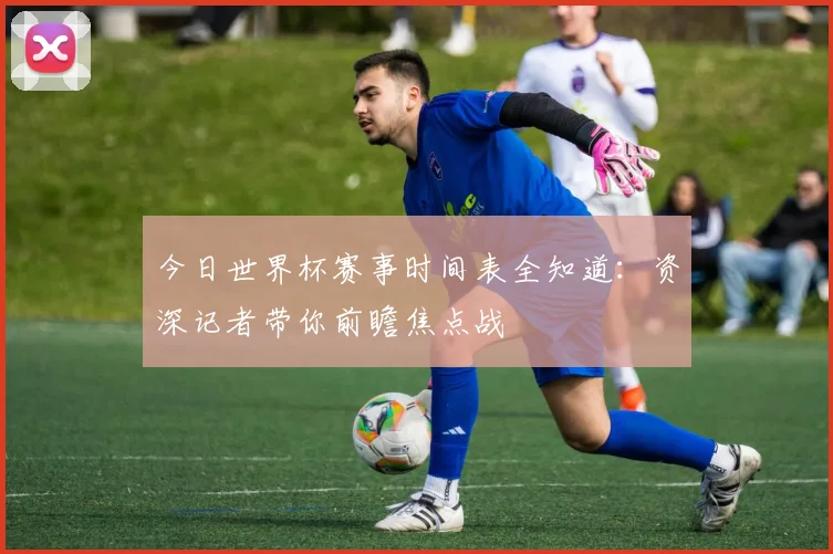 今日世界杯赛事时间表全知道：资深记者带你前瞻焦点战