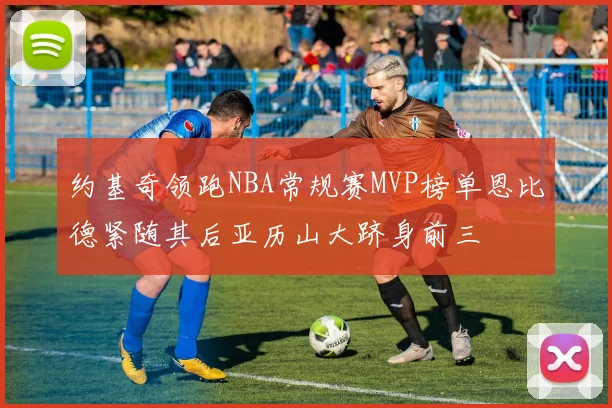 约基奇领跑NBA常规赛MVP榜单恩比德紧随其后亚历山大跻身前三