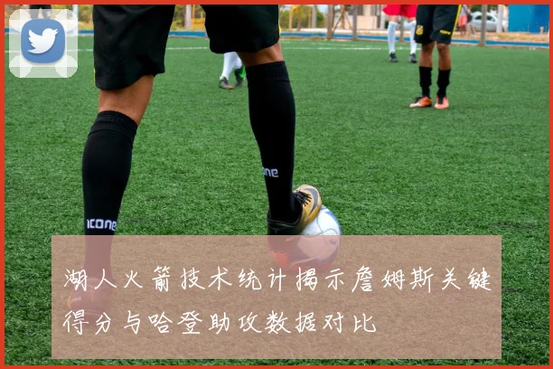 湖人火箭技术统计揭示詹姆斯关键得分与哈登助攻数据对比