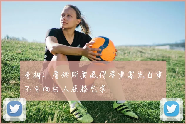 夸梅:詹姆斯要赢得尊重需先自重不可向白人屈膝乞求