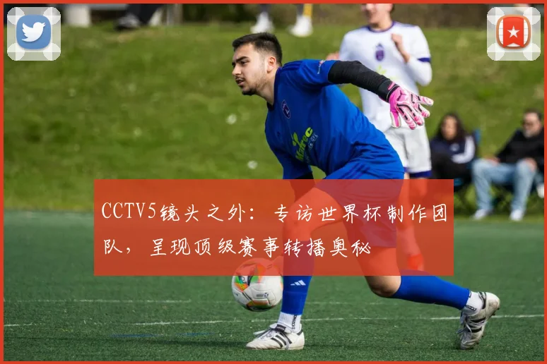 CCTV5镜头之外：专访世界杯制作团队，呈现顶级赛事转播奥秘
