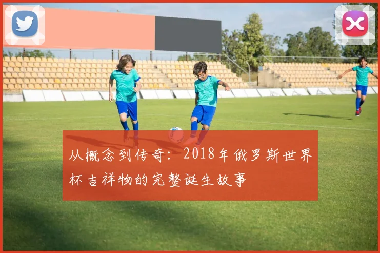 从概念到传奇:2018年俄罗斯世界杯吉祥物的完整诞生故事