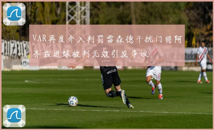 VAR再度介入判罚雷森德干扰门将阿齐兹进球被判无效引发争议