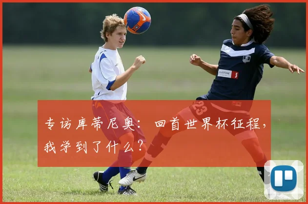 专访库蒂尼奥：回首世界杯征程，我学到了什么？